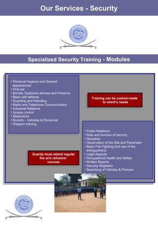 Specialized Security Training  - Modules Our Services - Security Personal Hygiene and General  appearances First aid Bombs, Explosive devices and Firearms Basic self defense Guarding and Patrolling Radio and Telephone Communication Industrial Relations Access control Statements Escorts – Vehicles & Personnel Weapon training Public Relations Role and function of security Discipline Observation of the Site and Parameter  Basic Fire Fighting (incl use of fire extinguishers) Legal Aspects Occupational Health and Safety Written Reports Security Registers Searching of Vehicles & Persons Training can be custom-made  to client’s needs Guards must attend regular fire arm refresher  courses 
