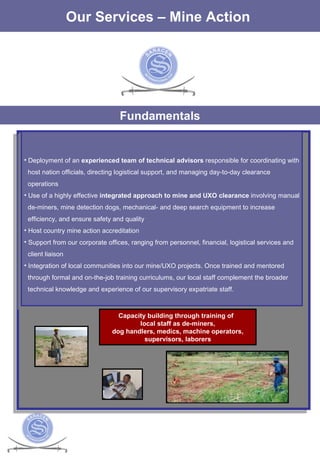 The Services Our Services – Mine Action  Fundamentals Deployment of an  experienced team of technical advisors  responsible for coordinating with host nation officials, directing logistical support, and managing day-to-day clearance  operations  Use of a highly effective  integrated approach to mine and UXO clearance  involving manual de-miners, mine detection dogs, mechanical- and deep search equipment to increase efficiency, and ensure safety and quality  Host country mine action accreditation  Support from our corporate offices, ranging from personnel, financial, logistical services and  client liaison  Integration of local communities into our mine/UXO projects. Once trained and mentored through formal and on-the-job training curriculums, our local staff complement the broader  technical knowledge and experience of our supervisory expatriate staff.  Capacity building through training of  local staff as de-miners, dog handlers, medics, machine operators,  supervisors, laborers 