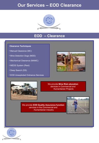 The Services Our Services – EOD Clearance EOD  – Clearance Clearance Techniques Manual Clearance (MC)  Mine Detection Dogs (MDD)  Mechanical Clearance (MAMC)  MEDS System (Rest)  Deep Search (DS)  EOD Unexploded Ordnance Services  We provide  EOD Quality Assurance function   services in the Commercial and  Humanitarian Industry We provide  Mine Risk education  services in Commercial and  Humanitarian Projects 