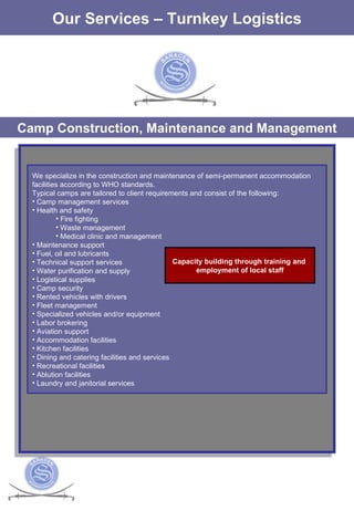 The Services Our Services – Turnkey Logistics Camp Construction, Maintenance and Management We specialize in the construction and maintenance of semi-permanent accommodation facilities according to WHO standards.  Typical camps are tailored to client requirements and consist of the following: Camp management services  Health and safety  Fire fighting Waste management Medical clinic and management Maintenance support Fuel, oil and lubricants Technical support services Water purification and supply Logistical supplies Camp security Rented vehicles with drivers Fleet management Specialized vehicles and/or equipment Labor brokering Aviation support Accommodation facilities  Kitchen facilities  Dining and catering facilities and services Recreational facilities  Ablution facilities  Laundry and janitorial services  Capacity building through training and  employment of local staff 