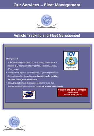 Vehicle Tracking and Fleet Management Our Services – Fleet Management Background ICV  (Subsidiary of Saracen) is the licensed distributor and installer of C-track products in Uganda, Tanzania, Angola,  DRC, Kenya. We represent a global company with 21 years experience in  developing and implementing  end-to-end vehicle tracking  and fleet management solutions .  The advanced C-track technology is fitted to more than  350,000 vehicles operating in  30 countries across 4 continents .  Visibility and control of mobile  assets and mobile work forces 