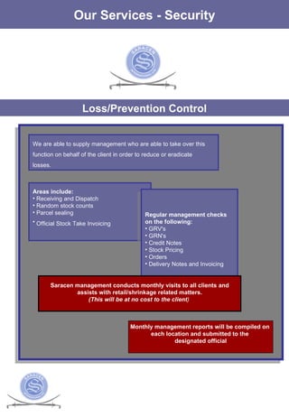 The Services Our Services - Security Loss/Prevention Control We are able to supply management who are able to take over this function on behalf of the client in order to reduce or eradicate losses.  Areas include:  Receiving and Dispatch  Random stock counts  Parcel sealing Official Stock Take Invoicing   Regular management checks on the following:  GRV's  GRN's  Credit Notes  Stock Pricing  Orders  Delivery Notes and Invoicing  Saracen management conducts monthly visits to all clients and assists with retail/shrinkage related matters. (This will be at no cost to the client )   Monthly management reports will be compiled on  each location and submitted to the  designated official 