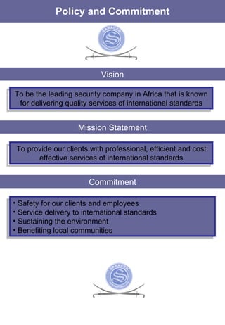 Policy and Commitment Vision To be the leading security company in Africa that is known for delivering quality services of international standards Mission Statement To provide our clients with professional, efficient and cost effective services of international standards Commitment Safety for our clients and employees Service delivery to international standards Sustaining the environment Benefiting local communities 