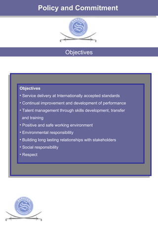 Policy and Commitment  Objectives Objectives  Service delivery at Internationally accepted standards Continual improvement and development of performance Talent management through skills development, transfer and training Positive and safe working environment Environmental responsibility Building long lasting relationships with stakeholders Social responsibility Respect  