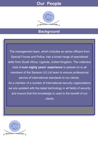 Our  People Background The management team, which includes ex senior officers from Special Forces and Police, has a broad range of specialized skills from South Africa, Uganda, United Kingdom. The collective total of  over eighty years’ experience  is passed on to all members of the Saracen (U) Ltd team to ensure professional service of international standards to our clients.  As a member of a number of international security organizations we are updated with the latest technology in all fields of security and ensure that this knowledge is used to the benefit of our clients 