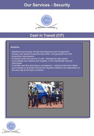 The Services Our Services - Security Cash in Transit (CIT) Solutions Significant cost savings, through automating the cash management process, both at point of sale and back office. This generates over 50%  productivity improvements.  •  Increased control and security of cash.  Management gain greater  accountability over cashiers and suppliers, in turn dramatically reducing cash losses.  •  Controlled cash flow and treasury management – real-time information allows  cash holdings to be greatly reduced and deposits credited to the organization on the same day as the cash is received .  