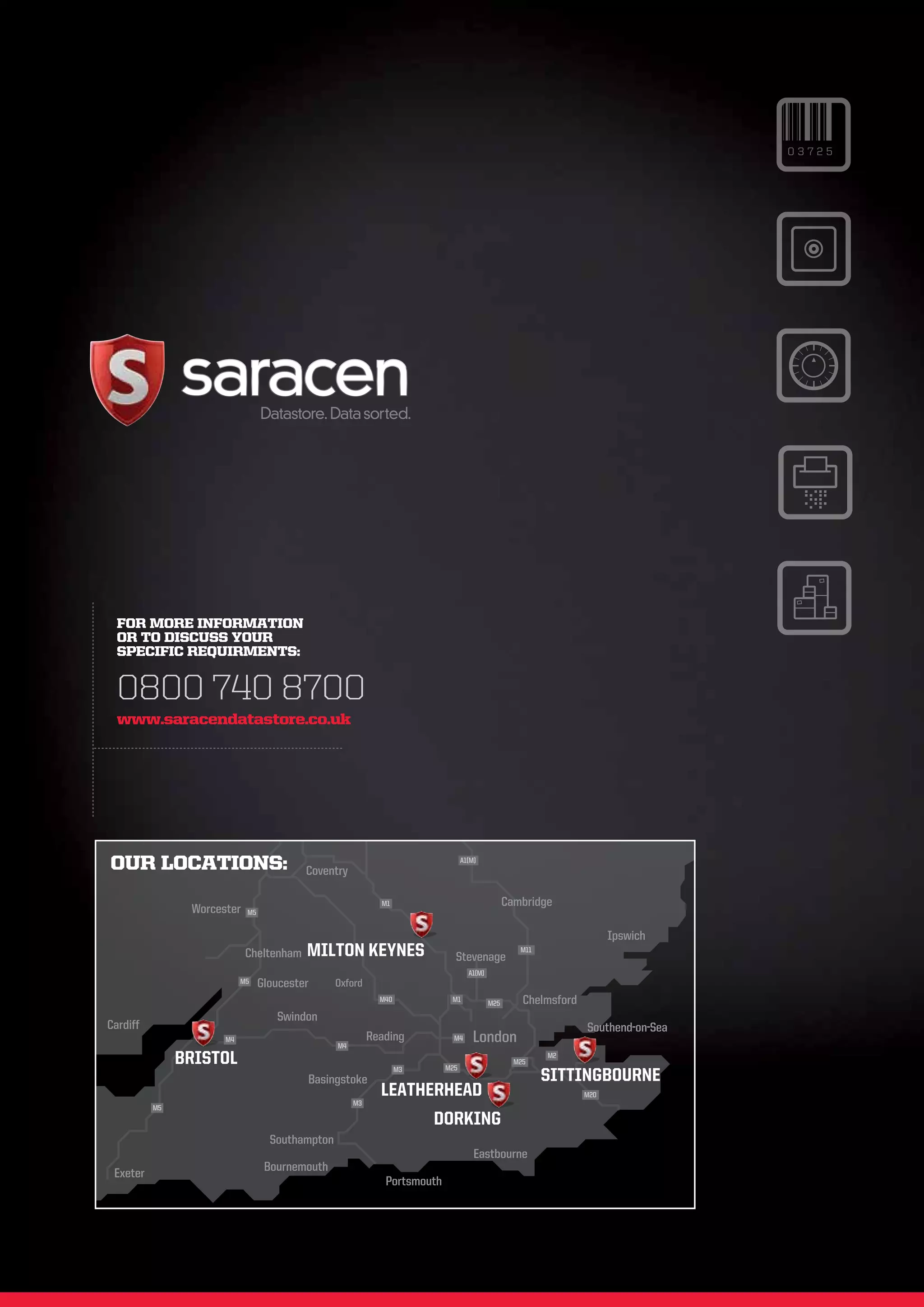 03725




  FOR MORE INFORMATION
  OR TO DISCUSS YOUR
  SPECIFIC REQUIRMENTS:


  0800 740 8700
  www.saracendatastore.co.uk




OUR LOCATIONS:                            Coventry
                                                                                 A1(M)




                                                             M1                                  Cambridge
                Worcester   M5


                                                                                                                        Ipswich
                            Cheltenham    MILTON KEYNES                      Stevenage
                                                                                                    M11


                                                                                   A1(M)
                           M5    Gloucester      Oxford
                                                             M40            M1
                                                                                           M25       Chelmsford
                                    Swindon
Cardiff                                                                                                           Southend-on-Sea
                      M4
                                                 M4
                                                           Reading           M4      London
               BRISTOL                                                     M25
                                                                                                   M25
                                                                                                          M2


                                          Basingstoke
                                                                   M3
                                                                                                          SITTINGBOURNE
                                                             LEATHERHEAD                                          M20
                                                      M3
          M5
                                                                        DORKING
                                   Southampton
                                                                                     Eastbourne
 Exeter                           Bournemouth
                                                              Portsmouth
 