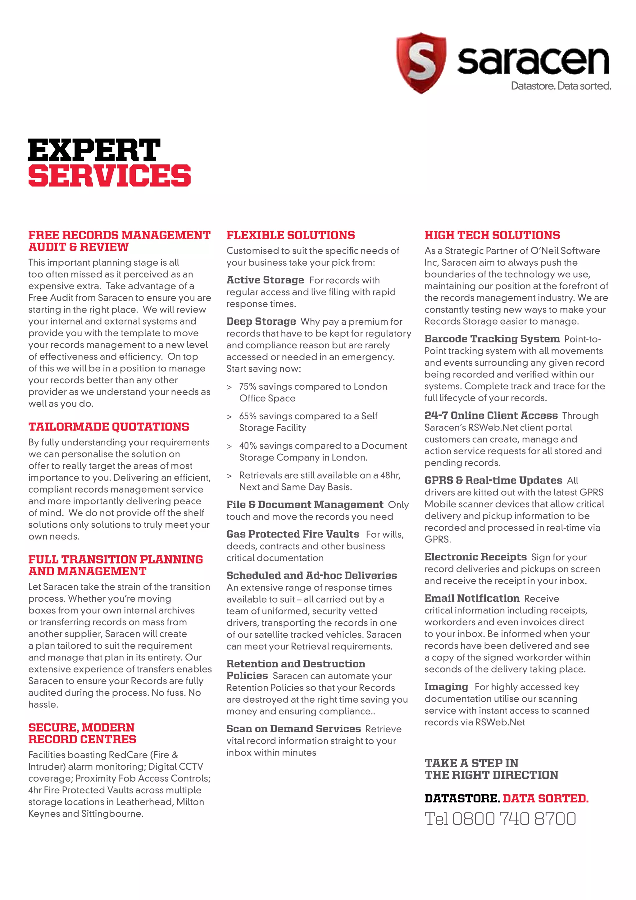 EXPERT
SERVICES
free reCorDs management                         fleXiBle solutions                                   high teCh solutions
auDit & reView                                  Customised to suit the specific needs of             As a Strategic Partner of O’Neil Software
This important planning stage is all            your business take your pick from:                   Inc, Saracen aim to always push the
too often missed as it perceived as an                                                               boundaries of the technology we use,
                                                active storage For records with
expensive extra. Take advantage of a                                                                 maintaining our position at the forefront of
                                                regular access and live filing with rapid
Free Audit from Saracen to ensure you are                                                            the records management industry. We are
                                                response times.
starting in the right place. We will review                                                          constantly testing new ways to make your
your internal and external systems and          Deep storage Why pay a premium for                   Records Storage easier to manage.
provide you with the template to move           records that have to be kept for regulatory
                                                                                                     Barcode tracking system Point-to-
your records management to a new level          and compliance reason but are rarely
                                                                                                     Point tracking system with all movements
of effectiveness and efficiency. On top         accessed or needed in an emergency.
                                                                                                     and events surrounding any given record
of this we will be in a position to manage      Start saving now:
                                                                                                     being recorded and verified within our
your records better than any other
                                                > 75% savings compared to London                     systems. Complete track and trace for the
provider as we understand your needs as
                                                  Office Space                                       full lifecycle of your records.
well as you do.
                                                > 65% savings compared to a Self                     24-7 online Client access Through
tailormaDe Quotations                             Storage Facility                                   Saracen’s RSWeb.Net client portal
By fully understanding your requirements                                                             customers can create, manage and
                                                > 40% savings compared to a Document
we can personalise the solution on                                                                   action service requests for all stored and
                                                  Storage Company in London.
offer to really target the areas of most                                                             pending records.
importance to you. Delivering an efficient,     > Retrievals are still available on a 48hr,
                                                                                                     gprs & real-time updates All
compliant records management service              Next and Same Day Basis.
                                                                                                     drivers are kitted out with the latest GPRS
and more importantly delivering peace           file & Document management Only                      Mobile scanner devices that allow critical
of mind. We do not provide off the shelf        touch and move the records you need                  delivery and pickup information to be
solutions only solutions to truly meet your                                                          recorded and processed in real-time via
own needs.                                      gas protected fire Vaults For wills,                 GPRS.
                                                deeds, contracts and other business
full transition planning                        critical documentation                               electronic receipts Sign for your
anD management                                                                                       record deliveries and pickups on screen
                                                scheduled and ad-hoc Deliveries                      and receive the receipt in your inbox.
Let Saracen take the strain of the transition   An extensive range of response times
process. Whether you’re moving                  available to suit – all carried out by a             email notification Receive
boxes from your own internal archives           team of uniformed, security vetted                   critical information including receipts,
or transferring records on mass from            drivers, transporting the records in one             workorders and even invoices direct
another supplier, Saracen will create           of our satellite tracked vehicles. Saracen           to your inbox. Be informed when your
a plan tailored to suit the requirement         can meet your Retrieval requirements.                records have been delivered and see
and manage that plan in its entirety. Our                                                            a copy of the signed workorder within
extensive experience of transfers enables
                                                retention and Destruction                            seconds of the delivery taking place.
Saracen to ensure your Records are fully
                                                policies Saracen can automate your
                                                Retention Policies so that your Records              imaging For highly accessed key
audited during the process. No fuss. No
                                                are destroyed at the right time saving you           documentation utilise our scanning
hassle.
                                                money and ensuring compliance..                      service with instant access to scanned
                                                                                                     records via RSWeb.Net
seCure, moDern                                  scan on Demand services Retrieve
reCorD Centres                                  vital record information straight to your
Facilities boasting RedCare (Fire &             inbox within minutes
Intruder) alarm monitoring; Digital CCTV                                                             take a step in
coverage; Proximity Fob Access Controls;                                                             the right DireCtion
4hr Fire Protected Vaults across multiple
storage locations in Leatherhead, Milton                                                             Datastore. Data sorteD.
Keynes and Sittingbourne.
                                                                                                     Tel 0800 740 8700
                                                                           Saracen Datastore Limited
      Tel 0808 166 1424                                                    Unit 4-6, Leatherhead Trade Park,
                                                                           Station Road, Leatherhead KT22 7AG
                                                                                                                    sales@saracendatastore.co.uk
                                                                                                                    www.saracendatastore.co.uk
 