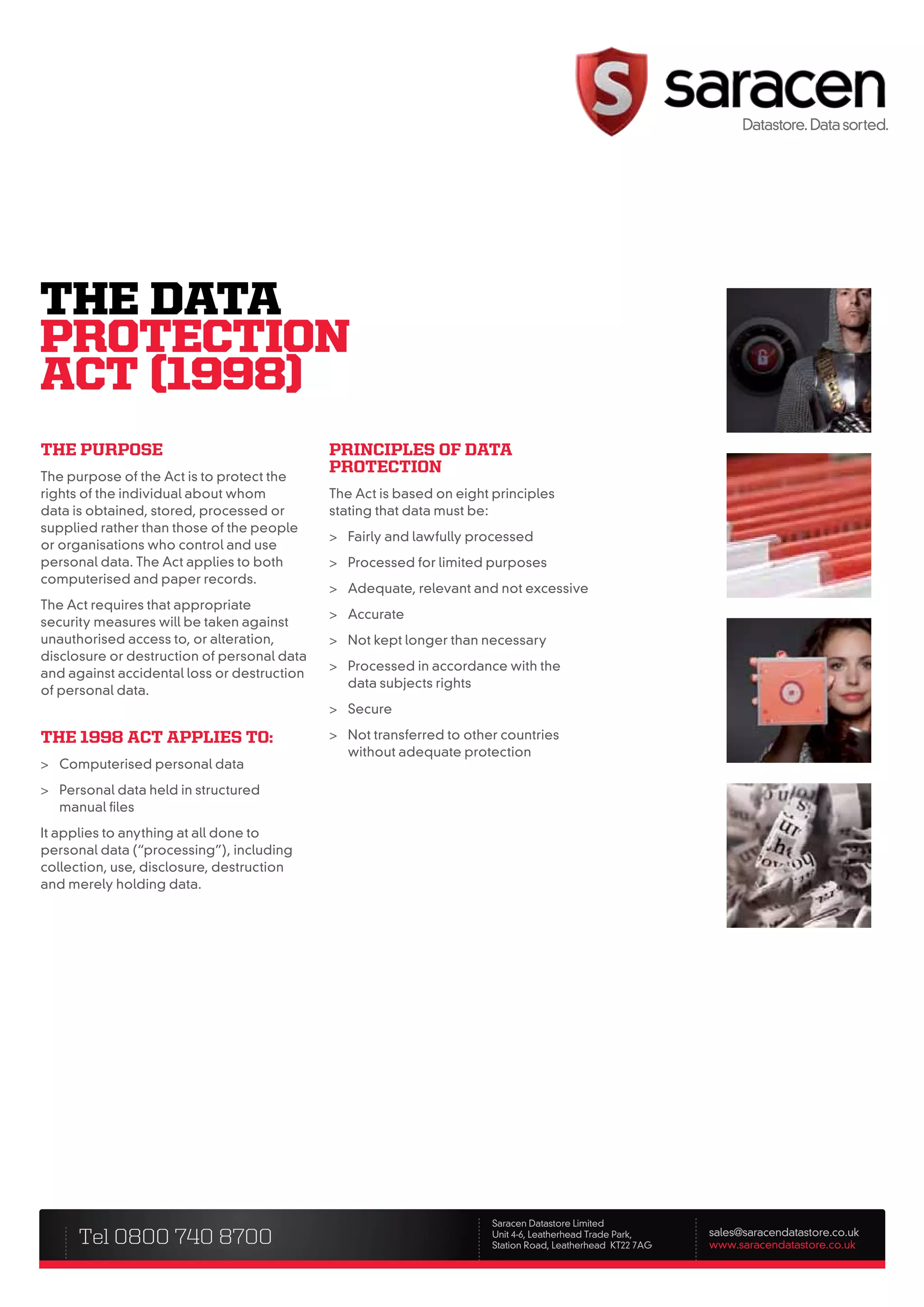 ThE DATA
PROTECTIOn
ACT (1998)
the purpose                                  prinCiples of Data
                                             proteCtion
The purpose of the Act is to protect the
rights of the individual about whom          The Act is based on eight principles
data is obtained, stored, processed or       stating that data must be:
supplied rather than those of the people
                                             > Fairly and lawfully processed
or organisations who control and use
personal data. The Act applies to both       > Processed for limited purposes
computerised and paper records.
                                             > Adequate, relevant and not excessive
The Act requires that appropriate
                                             > Accurate
security measures will be taken against
unauthorised access to, or alteration,       > Not kept longer than necessary
disclosure or destruction of personal data
                                             > Processed in accordance with the
and against accidental loss or destruction
                                               data subjects rights
of personal data.
                                             > Secure

the 1998 aCt applies to:                     > Not transferred to other countries
                                               without adequate protection
> Computerised personal data
> Personal data held in structured
  manual files
It applies to anything at all done to
personal data (“processing”), including
collection, use, disclosure, destruction
and merely holding data.




                                                                       Saracen Datastore Limited
      Tel 0800 740 8700                                                Unit 4-6, Leatherhead Trade Park,
                                                                       Station Road, Leatherhead KT22 7AG
                                                                                                            sales@saracendatastore.co.uk
                                                                                                            www.saracendatastore.co.uk
 