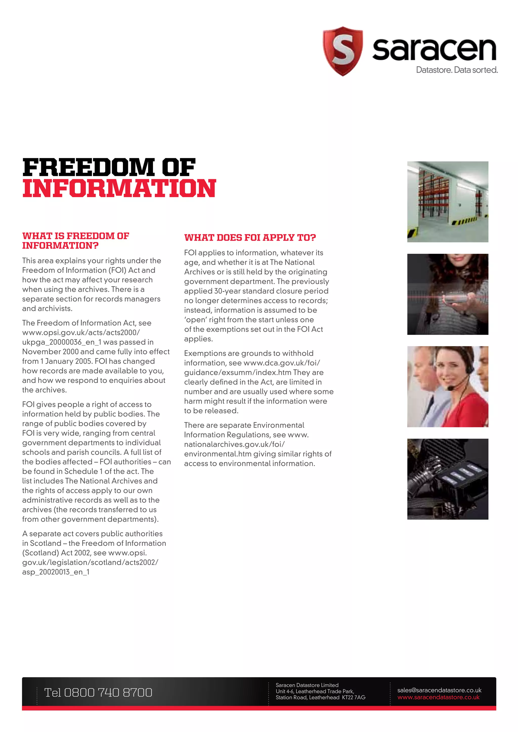fREEDOm Of
InfORmATIOn
what is freeDom of                            what Does foi apply to?
information?
                                              FOI applies to information, whatever its
This area explains your rights under the      age, and whether it is at The National
Freedom of Information (FOI) Act and          Archives or is still held by the originating
how the act may affect your research          government department. The previously
when using the archives. There is a           applied 30-year standard closure period
separate section for records managers         no longer determines access to records;
and archivists.                               instead, information is assumed to be
The Freedom of Information Act, see           ‘open’ right from the start unless one
www.opsi.gov.uk/acts/acts2000/                of the exemptions set out in the FOI Act
ukpga_20000036_en_1 was passed in             applies.
November 2000 and came fully into effect      Exemptions are grounds to withhold
from 1 January 2005. FOI has changed          information, see www.dca.gov.uk/foi/
how records are made available to you,        guidance/exsumm/index.htm They are
and how we respond to enquiries about         clearly defined in the Act, are limited in
the archives.                                 number and are usually used where some
FOI gives people a right of access to         harm might result if the information were
information held by public bodies. The        to be released.
range of public bodies covered by             There are separate Environmental
FOI is very wide, ranging from central        Information Regulations, see www.
government departments to individual          nationalarchives.gov.uk/foi/
schools and parish councils. A full list of   environmental.htm giving similar rights of
the bodies affected – FOI authorities – can   access to environmental information.
be found in Schedule 1 of the act. The
list includes The National Archives and
the rights of access apply to our own
administrative records as well as to the
archives (the records transferred to us
from other government departments).
A separate act covers public authorities
in Scotland – the Freedom of Information
(Scotland) Act 2002, see www.opsi.
gov.uk/legislation/scotland/acts2002/
asp_20020013_en_1




                                                                         Saracen Datastore Limited
      Tel 0800 740 8700                                                  Unit 4-6, Leatherhead Trade Park,
                                                                         Station Road, Leatherhead KT22 7AG
                                                                                                              sales@saracendatastore.co.uk
                                                                                                              www.saracendatastore.co.uk
 