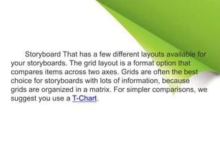 Storyboard That has a few different layouts available for
your storyboards. The grid layout is a format option that
compares items across two axes. Grids are often the best
choice for storyboards with lots of information, because
grids are organized in a matrix. For simpler comparisons, we
suggest you use a T-Chart.
 