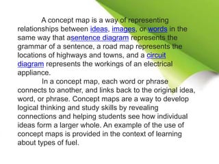 A concept map is a way of representing
relationships between ideas, images, or words in the
same way that asentence diagram represents the
grammar of a sentence, a road map represents the
locations of highways and towns, and a circuit
diagram represents the workings of an electrical
appliance.
In a concept map, each word or phrase
connects to another, and links back to the original idea,
word, or phrase. Concept maps are a way to develop
logical thinking and study skills by revealing
connections and helping students see how individual
ideas form a larger whole. An example of the use of
concept maps is provided in the context of learning
about types of fuel.
 