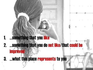 1. …something that you like
2. …something that you do not like/that could be
improved
3. …what this place represents to you

 