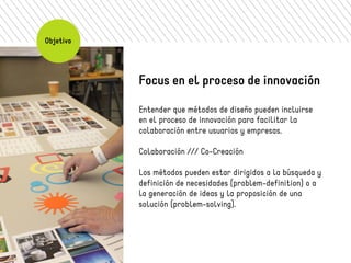Objetivo 
Focus en el proceso de innovación 
Entender que métodos de diseño pueden incluirse 
en el proceso de innovación para facilitar la 
colaboración entre usuarios y empresas. 
Colaboración /// Co-Creación 
Los métodos pueden estar dirigidos a la búsqueda y 
definición de necesidades (problem-definition) o a 
la generación de ideas y la proposición de una 
solución (problem-solving). 
 