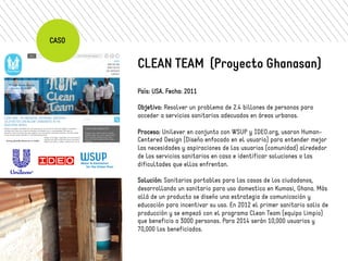 CASO 
CLEAN TEAM (Proyecto Ghanasan) 
País: USA. Fecha: 2011 
Objetivo: Resolver un problema de 2.4 billones de personas para 
acceder a servicios sanitarios adecuados en áreas urbanas. 
Proceso: Unilever en conjunto con WSUP y IDEO.org, usaron Human- 
Centered Design (Diseño enfocado en el usuario) para entender mejor 
las necesidades y aspiraciones de los usuarios (comunidad) alrededor 
de los servicios sanitarios en casa e identificar soluciones a las 
dificultades que ellos enfrentan. 
Solución: Sanitarios portables para las casas de los ciudadanos, 
desarrollando un sanitario para uso domestico en Kumasi, Ghana. Más 
allá de un producto se diseño una estrategia de comunicación y 
educación para incentivar su uso. En 2012 el primer sanitario salio de 
producción y se empezó con el programa Clean Team (equipo limpio) 
que beneficio a 3000 personas. Para 2014 serán 10,000 usuarios y 
70,000 los beneficiados. 
 