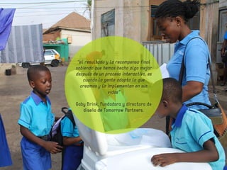 “el resultado y la recompensa final 
sabiendo que hemos hecho algo mejor 
después de un proceso interactivo, es 
cuando la gente adopta lo que 
creamos y lo implementan en sus 
vidas” 
Gaby Brink, Fundadora y directora de 
diseño de Tomorrow Partners. 
 