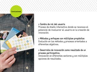 > Cambio de rol del usuario 
Proceso de diseño interactivo donde se reconoce el 
potencial de involucrar el usuario en la creación de 
innovación. 
> Métodos y enfoques con múltiples propósitos 
Evolución en los métodos y procesos orientados a 
diferentes objetivos. 
> Desarrollo de innovación como resultado de un 
proceso participativo. 
Innovación en diferentes sectores y con múltiples 
opciones de resultados. 
Conclusiones 
