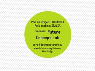 País de Origen: COLOMBIA 
País destino: ITALIA 
Empresa: Future 
Concept Lab 
sara@desmanetwork.eu 
www.futureconceptlab.com 
@saritajgc 
 