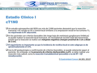  Un estudio retrospectivo del SEER con más de 2.000 pacientes demostró que la resección
transanal + RT resulta en SG y control local similares a la amputación rectal en los tumores T1,
no requiriendo la RT adyuvante.
 En los pacientes con criterios favorables (de riesgo bajo de metástasis ganglionares linfáticas)
se puede realizar la resección local transanal, sin necesidad de escisión total del mesorrecto,
puesto que la resección se realice con márgenes negativos (margen proximal de 5 cm y distal
de 2 cm).
 El seguimiento es importante ya que la incidencia de recidiva local en este subgrupo es de
aproximadamente el 15%.
 Con la AP postquirúrgica y confirmación de criterios favorables, se puede solamente seguir al
paciente. Sin embargo, en la presencia de criterios desfavorables o pT2, se debe realizar una
resección más radical, como la resección transabdominal (precedida o no de RT + QT
neoadyuvante).
[J Gastrointest Cancer 44:305, 2013]
Estadio Clínico I
cT1N0
 