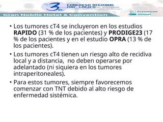 • Los tumores cT4 se incluyeron en los estudios
RAPIDO (31 % de los pacientes) y PRODIGE23 (17
% de los pacientes y en el estudio OPRA (13 % de
los pacientes).
• Los tumores cT4 tienen un riesgo alto de recidiva
local y a distancia, no deben operarse por
adelantado (ni siquiera en los tumores
intraperitoneales).
• Para estos tumores, siempre favorecemos
comenzar con TNT debido al alto riesgo de
enfermedad sistémica.
 