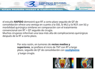 el estudio RAPIDO demostró que RT a corto plazo seguida de QT de
consolidación ofrece una ventaja en cuanto a la SSE, la MLS y la RCP, con SG y
morbilidad quirúrgica similares en comparación con el tratamiento
convencional con RT + QT seguido de cirugía.
Muchos cirujanos informan una tasa más alta de complicaciones quirúrgicas
después de la RT a corto plazo.
Por esta razón, en tumores de rectos medios y
superiores, se prefiere el inicio de TNT con RT a largo
plazo, seguido de QT de consolidación con oxaliplatino
y luego cirugía.
 