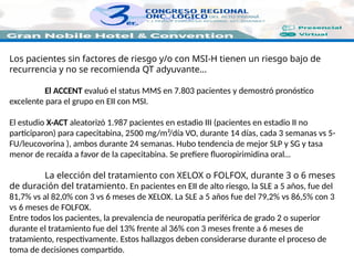 Los pacientes sin factores de riesgo y/o con MSI-H tienen un riesgo bajo de
recurrencia y no se recomienda QT adyuvante…
El ACCENT evaluó el status MMS en 7.803 pacientes y demostró pronóstico
excelente para el grupo en EII con MSI.
El estudio X-ACT aleatorizó 1.987 pacientes en estadio III (pacientes en estadio II no
participaron) para capecitabina, 2500 mg/m²/día VO, durante 14 días, cada 3 semanas vs 5-
FU/leucovorina ), ambos durante 24 semanas. Hubo tendencia de mejor SLP y SG y tasa
menor de recaída a favor de la capecitabina. Se prefiere fluoropirimidina oral…
La elección del tratamiento con XELOX o FOLFOX, durante 3 o 6 meses
de duración del tratamiento. En pacientes en EII de alto riesgo, la SLE a 5 años, fue del
81,7% vs al 82,0% con 3 vs 6 meses de XELOX. La SLE a 5 años fue del 79,2% vs 86,5% con 3
vs 6 meses de FOLFOX.
Entre todos los pacientes, la prevalencia de neuropatía periférica de grado 2 o superior
durante el tratamiento fue del 13% frente al 36% con 3 meses frente a 6 meses de
tratamiento, respectivamente. Estos hallazgos deben considerarse durante el proceso de
toma de decisiones compartido.
 