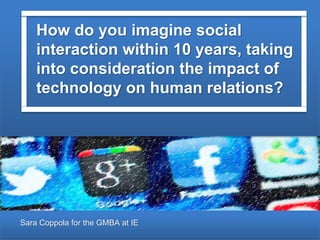 Sara Coppola for the GMBA at IE
How do you imagine social
interaction within 10 years, taking
into consideration the impact of
technology on human relations?
 