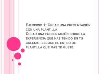 EJERCICIO 1: CREAR UNA PRESENTACIÓN 
CON UNA PLANTILLA 
CREAR UNA PRESENTACIÓN SOBRE LA 
EXPERIENCIA QUE HAS TENIDO EN TU 
COLEGIO, ESCOGE EL ESTILO DE 
PLANTILLA QUE MÁS TE GUSTE. 
 