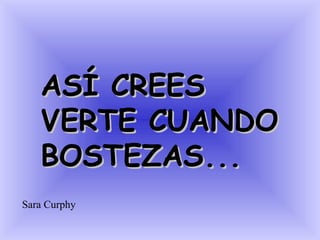 ASÍ CREES
   VERTE CUANDO
   BOSTEZAS...
Sara Curphy
 