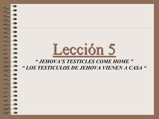 Lección 5
“ JEHOVA’S TESTICLES COME HOME ”
“ LOS TESTICULOS DE JEHOVA VIENEN A CASA “
 