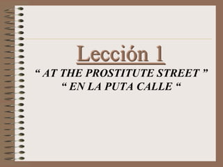 Lección 1
“ AT THE PROSTITUTE STREET ”
“ EN LA PUTA CALLE “
 
