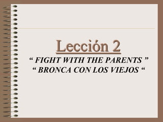 Lección 2
“ FIGHT WITH THE PARENTS ”
“ BRONCA CON LOS VIEJOS “
 