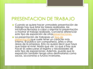 PRESENTACION DE TRABAJO
 Cuando se quiere hacer unmodelo presentación de
trabajo hay que listar las tareas realizadas, las
iniciativas llevadas a cabo y orientar la presentación
a mostrar el trabajo realizado. Conviene diferenciar
este tipo de exposición de otraspresentaciones.
 La presentación de trabajoes un tipo de
presentaciónque suele tener un carácter más
interno. El público son compañeros, jefes o otras
áreas de la empresa. Esto no quiere decir que haya
que bajar el nivel. Nada que ver. Lo que sí hay que
hacer es adecuarse al registro y necesidades de
este tipo de exposiciones. Además, puede que la
exposición también tenga otros destinatarios como
socios, accionistas o futuros inversores.
 