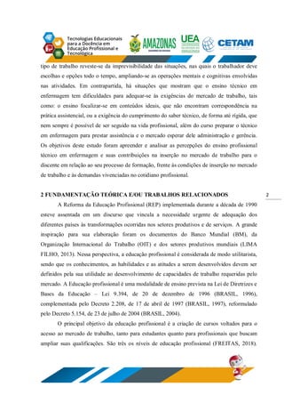 2
tipo de trabalho reveste-se da imprevisibilidade das situações, nas quais o trabalhador deve
escolhas e opções todo o tempo, ampliando-se as operações mentais e cognitivas envolvidas
nas atividades. Em contrapartida, há situações que mostram que o ensino técnico em
enfermagem tem dificuldades para adequar-se às exigências do mercado de trabalho, tais
como: o ensino focalizar-se em conteúdos ideais, que não encontram correspondência na
prática assistencial, ou a exigência do cumprimento do saber técnico, de forma até rígida, que
nem sempre é possível de ser seguido na vida profissional, além do curso preparar o técnico
em enfermagem para prestar assistência e o mercado esperar dele administração e gerência.
Os objetivos deste estudo foram apreender e analisar as percepções do ensino profissional
técnico em enfermagem e suas contribuições na inserção no mercado de trabalho para o
discente em relação ao seu processo de formação, frente às condições de inserção no mercado
de trabalho e às demandas vivenciadas no cotidiano profissional.
2 FUNDAMENTAÇÃO TEÓRICA E/OU TRABALHOS RELACIONADOS
A Reforma da Educação Profissional (REP) implementada durante a década de 1990
esteve assentada em um discurso que vincula a necessidade urgente de adequação dos
diferentes países às transformações ocorridas nos setores produtivos e de serviços. A grande
inspiração para sua elaboração foram os documentos do Banco Mundial (BM), da
Organização Internacional do Trabalho (OIT) e dos setores produtivos mundiais (LIMA
FILHO, 2013). Nessa perspectiva, a educação profissional é considerada de modo utilitarista,
sendo que os conhecimentos, as habilidades e as atitudes a serem desenvolvidos devem ser
definidos pela sua utilidade ao desenvolvimento de capacidades de trabalho requeridas pelo
mercado. A Educação profissional é uma modalidade de ensino prevista na Lei de Diretrizes e
Bases da Educação – Lei 9.394, de 20 de dezembro de 1996 (BRASIL, 1996),
complementada pelo Decreto 2.208, de 17 de abril de 1997 (BRASIL, 1997), reformulado
pelo Decreto 5.154, de 23 de julho de 2004 (BRASIL, 2004).
O principal objetivo da educação profissional é a criação de cursos voltados para o
acesso ao mercado de trabalho, tanto para estudantes quanto para profissionais que buscam
ampliar suas qualificações. São três os níveis de educação profissional (FREITAS, 2018).
 