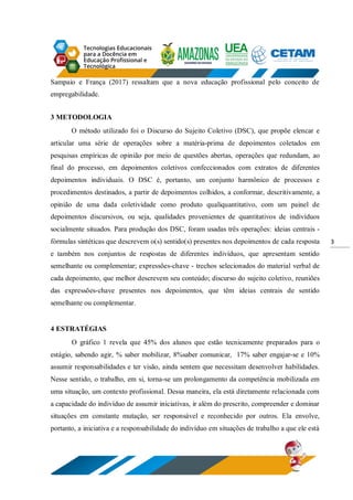 3
Sampaio e França (2017) ressaltam que a nova educação profissional pelo conceito de
empregabilidade.
3 METODOLOGIA
O método utilizado foi o Discurso do Sujeito Coletivo (DSC), que propõe elencar e
articular uma série de operações sobre a matéria-prima de depoimentos coletados em
pesquisas empíricas de opinião por meio de questões abertas, operações que redundam, ao
final do processo, em depoimentos coletivos confeccionados com extratos de diferentes
depoimentos individuais. O DSC é, portanto, um conjunto harmônico de processos e
procedimentos destinados, a partir de depoimentos colhidos, a conformar, descritivamente, a
opinião de uma dada coletividade como produto qualiquantitativo, com um painel de
depoimentos discursivos, ou seja, qualidades provenientes de quantitativos de indivíduos
socialmente situados. Para produção dos DSC, foram usadas três operações: ideias centrais -
fórmulas sintéticas que descrevem o(s) sentido(s) presentes nos depoimentos de cada resposta
e também nos conjuntos de respostas de diferentes indivíduos, que apresentam sentido
semelhante ou complementar; expressões-chave - trechos selecionados do material verbal de
cada depoimento, que melhor descrevem seu conteúdo; discurso do sujeito coletivo, reuniões
das expressões-chave presentes nos depoimentos, que têm ideias centrais de sentido
semelhante ou complementar.
4 ESTRATÉGIAS
O gráfico 1 revela que 45% dos alunos que estão tecnicamente preparados para o
estágio, sabendo agir, % saber mobilizar, 8%saber comunicar, 17% saber engajar-se e 10%
assumir responsabilidades e ter visão, ainda sentem que necessitam desenvolver habilidades.
Nesse sentido, o trabalho, em si, torna-se um prolongamento da competência mobilizada em
uma situação, um contexto profissional. Dessa maneira, ela está diretamente relacionada com
a capacidade do indivíduo de assumir iniciativas, ir além do prescrito, compreender e dominar
situações em constante mutação, ser responsável e reconhecido por outros. Ela envolve,
portanto, a iniciativa e a responsabilidade do indivíduo em situações de trabalho a que ele está
 