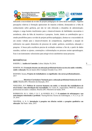 6
indicando a necessidade de revisão do projeto pedagógico do curso dessa instituição. Algumas
percepções relativas à formação apareceram de maneira evidente, destacando-se a falta de
conhecimento sobre gerência, por não ter sido oferecida a disciplina de administração;
estágios e carga horária insuficientes para o desenvolvimento de habilidades necessárias à
assistência; além da falta de incentivos à pesquisa. Assim, dentre as contribuições que o
estudo possibilitou para a revisão do projeto político-pedagógico, destaca-se a necessidade de
um ensino voltado para o desenvolvimento de competências, englobando a atuação do
enfermeiro nas quatro dimensões do processo de cuidar: gerência, assistência, educação e
pesquisa. A busca pela excelência precisa de avaliação continua a fim de, a partir de dados
reunidos, realizar os ajustes, construções e reformulações no processo ensino aprendizagem.
Esse é um instrumento valiosíssimo para atingir níveis satisfatórios nesse processo.
REFERÊNCIAS
BARDIN, L. Análise de Conteúdo. Lisboa: Edições 70, 2014.
BOMFIM, M.I. Formação docente em educação profissional técnica na área da saúde: trabalho,
saúde e educação. Rio de Janeiro (RJ): Fundação Oswaldo Cruz; 2019.
BURNIER, Suzana, Projetos de trabalhadores: os significados dos cursos profissionalizantes ,
2017
____________ Diretrizes Curriculares Nacionais para a educação profissional técnica de nível
médio. Brasília (DF): Ministério da Educação, 2013.
NOGUEIRA, R.P. Políticas de recursos humanos em saúde e a inserção dos trabalhadores de
nível técnico: uma abordagem das necessidades. In: Castro JL, organizadora. PROFAE: educação
profissional em saúde e cidadania. Brasília (DF): Ministério da Saúde; 2014.
RODRIGUES, M. S., LIMA, F. R. F., & SOARES, M. C. P. O estudante de enfermagem e sua
auto-imagem relacionada à profissão. Nursing-Revista Técnica de Enfermagem, v. 57, n. 6, p. 24-
29, 2014.
TRIVIÑOS, A. N. S. Introdução à pesquisa em ciências sociais: a pesquisa qualitativa em
educação. São Paulo: Atlas, 2015.
 