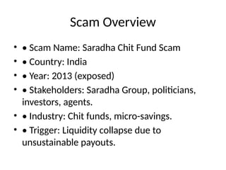 Scam Overview
• • Scam Name: Saradha Chit Fund Scam
• • Country: India
• • Year: 2013 (exposed)
• • Stakeholders: Saradha Group, politicians,
investors, agents.
• • Industry: Chit funds, micro-savings.
• • Trigger: Liquidity collapse due to
unsustainable payouts.
 