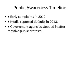Public Awareness Timeline
• • Early complaints in 2012.
• • Media reported defaults in 2013.
• • Government agencies stepped in after
massive public protests.
 