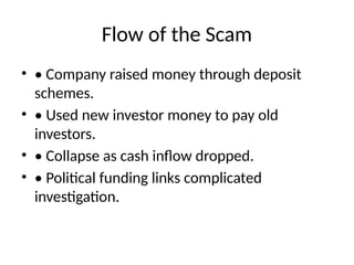 Flow of the Scam
• • Company raised money through deposit
schemes.
• • Used new investor money to pay old
investors.
• • Collapse as cash inflow dropped.
• • Political funding links complicated
investigation.
 