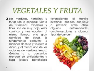 VEGETALES Y FRUTA
 Las verduras, hortalizas y
frutas son la principal fuente
de vitaminas, minerales y
fibra, son de muy bajo valor
calórico y nos aportan al
mismo tiempo, una gran
cantidad de agua. Es
fundamental consumir 5
raciones de fruta y verdura a
diario, y al menos una de las
raciones de verduras fresca.
Gracias a su contenido
elevado en antioxidantes y
fibra (efecto beneficioso
favoreciendo el tránsito
intestinal) pueden contribuir
a prevenir, entre otras,
algunas enfermedades
cardiovasculares y algunos
tipos de cáncer.
 