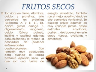 FRUTOS SECOS
 Son ricos en hierro, vitaminas,
calcio y proteínas, alto
contenido en proteínas
(vitaminas A y E, B1, B6,
ácidos grasos omega 3,
oligoelementos, magnesio,
calcio, fósforo, potasio,
lecitina y aceites) además
consumiéndolos se reduce la
posibilidad de padecer
enfermedades
cardiovasculares. Son
también muy adecuados
para cuando se realiza
bastante ejercicio físico, ya
que son una fuente de
energía inmediata, también
son el mejor aperitivo dado su
alto contenido nutricional. Se
pueden utilizar además en
muy variados platos, desde
entrantes, ensaladas,
postres… destacamos en este
grupo nueces, avellanas y
almendras.
 