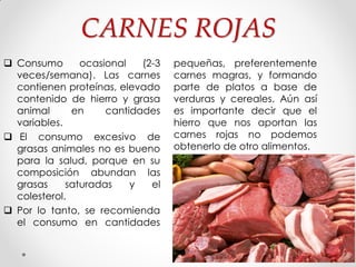 CARNES ROJAS
 Consumo ocasional (2-3
veces/semana). Las carnes
contienen proteínas, elevado
contenido de hierro y grasa
animal en cantidades
variables.
 El consumo excesivo de
grasas animales no es bueno
para la salud, porque en su
composición abundan las
grasas saturadas y el
colesterol.
 Por lo tanto, se recomienda
el consumo en cantidades
pequeñas, preferentemente
carnes magras, y formando
parte de platos a base de
verduras y cereales. Aún así
es importante decir que el
hierro que nos aportan las
carnes rojas no podemos
obtenerlo de otro alimentos.
 