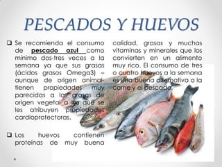 PESCADOS Y HUEVOS
 Se recomienda el consumo
de pescado azul como
mínimo dos-tres veces a la
semana ya que sus grasas
(ácidos grasos Omega3) –
aunque de origen animal-
tienen propiedades muy
parecidas a las grasas de
origen vegetal a las que se
les atribuyen propiedades
cardioprotectoras.
 Los huevos contienen
proteínas de muy buena
calidad, grasas y muchas
vitaminas y minerales que los
convierten en un alimento
muy rico. El consumo de tres
o cuatro huevos a la semana
es una buena alternativa a la
carne y el pescado.
 