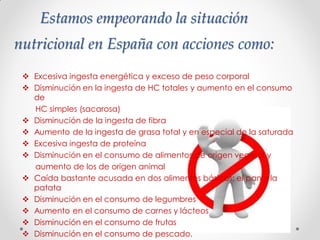 Estamos empeorando la situación
nutricional en España con acciones como:
 Excesiva ingesta energética y exceso de peso corporal
 Disminución en la ingesta de HC totales y aumento en el consumo
de
HC simples (sacarosa)
 Disminución de la ingesta de fibra
 Aumento de la ingesta de grasa total y en especial de la saturada
 Excesiva ingesta de proteína
 Disminución en el consumo de alimentos de origen vegetal y
aumento de los de origen animal
 Caída bastante acusada en dos alimentos básicos: el pan y la
patata
 Disminución en el consumo de legumbres
 Aumento en el consumo de carnes y lácteos
 Disminución en el consumo de frutas
 Disminución en el consumo de pescado.
 