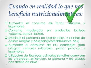 Cuando en realidad lo que nos
beneficia nutricionalmente es:
 Aumentar el consumo de frutas, verduras y
legumbres.
 Consumo moderado en productos lácteos
(yogures, queso, leche).
 Disminuir el consumo de carnes rojas, y control de
carnes magras y pescado(preferiblemente azul).
 Aumentar el consumo de HC complejos (pan
integral, cereales integrales, pasta, patatas) y
legumbres.
 Utilización de técnicas culinarias sencillas como son
las ensaladas, el hervido, la plancha y los asados
con aceite de oliva.
 