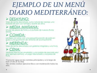 EJEMPLO DE UN MENÚ
DIARIO MEDITERRÁNEO:
 DESAYUNO:
Vaso de leche desnatada, zumo natural de naranja, una
tostada de pan con tomate y aceite de oliva.
 MEDIA MAÑANA:
Un par de piezas de fruta y un puñado de nueces (frutos
secos).
 COMIDA:
Lentejas con arroz, con una pequeña porción de pollo en
guiso y una guarnición de verduras de acompañante.
 MERIENDA:
Vaso de leche desnatada con galletas integrales y una fruta.
 CENA:
Verduras frescas (en ensalada) y una rodaja de pescado azul
(por ejemplo salmón), un yogur desnatado y una pieza de
fruta.
*Consumir agua en las comidas principales y a lo largo de
todo el día (2-3L/día).
*No olvides realizar ejercicio físico con moderación todos los
días.
 