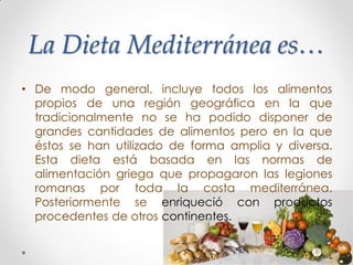 La Dieta Mediterránea es…
• De modo general, incluye todos los alimentos
propios de una región geográfica en la que
tradicionalmente no se ha podido disponer de
grandes cantidades de alimentos pero en la que
éstos se han utilizado de forma amplia y diversa.
Esta dieta está basada en las normas de
alimentación griega que propagaron las legiones
romanas por toda la costa mediterránea.
Posteriormente se enriqueció con productos
procedentes de otros continentes.
 