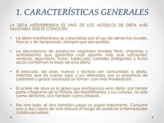 1. CARACTERÍSTICAS GENERALES
LA DIETA MEDITERRÁNEA ES UNO DE LOS MODELOS DE DIETA MÁS
SALUDABLE QUE SE CONOCEN:
• La dieta mediterránea se caracteriza por el uso de alimentos locales,
frescos y de temporada, siempre que sea posible.
• La abundancia de productos vegetales ensalza fibra, vitaminas y
antioxidantes que garantiza unos aportes más que suficientes:
verduras, legumbres, frutas, tubérculos, cereales (integrales) y frutos
secos conforman la base de esta dieta.
• El pescado, las aves, huevos y lácteos son consumidos a diario,
mientras que las carnes rojas y sus derivados, por su presencia de
colesterol y grasas saturadas se toman con más moderación.
• El aceite de oliva es la grasa que protagoniza esta dieta, por formar
parte integrante de la historia del Mediterráneo y sus culturas, no sólo
como alimento, sino también como símbolo.
• Por otro lado, el vino también juega un papel importante. Consumir
una o dos copas de vino reduce el riesgo de padecer enfermedades
cardiovasculares.
 