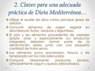 2. Claves para una adecuada
práctica de Dieta Mediterránea…
 Utilizar el aceite de oliva como principal grasa de
adición.
 Consumir alimentos de origen vegetal en
abundancia: frutas, verduras y legumbres.
 El pan y los alimentos procedentes de cereales
(pasta, arroz y especialmente sus productos
integrales) deberían formar parte de la
alimentación diaria, junto con una pequeña
cantidad de frutos secos.
 Los alimentos poco procesados, frescos y de
temporada son los más adecuados
 Consumir diariamente productos lácteos,
principalmente yogurt y quesos (desnatados).
 