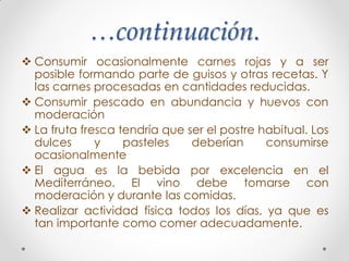 …continuación.
 Consumir ocasionalmente carnes rojas y a ser
posible formando parte de guisos y otras recetas. Y
las carnes procesadas en cantidades reducidas.
 Consumir pescado en abundancia y huevos con
moderación
 La fruta fresca tendría que ser el postre habitual. Los
dulces y pasteles deberían consumirse
ocasionalmente
 El agua es la bebida por excelencia en el
Mediterráneo. El vino debe tomarse con
moderación y durante las comidas.
 Realizar actividad física todos los días, ya que es
tan importante como comer adecuadamente.
 